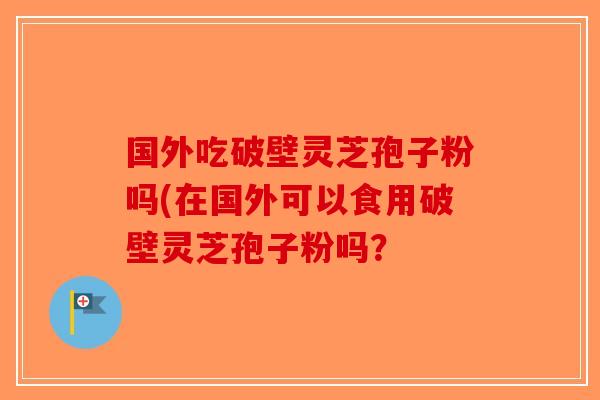 国外吃破壁灵芝孢子粉吗(在国外可以食用破壁灵芝孢子粉吗？