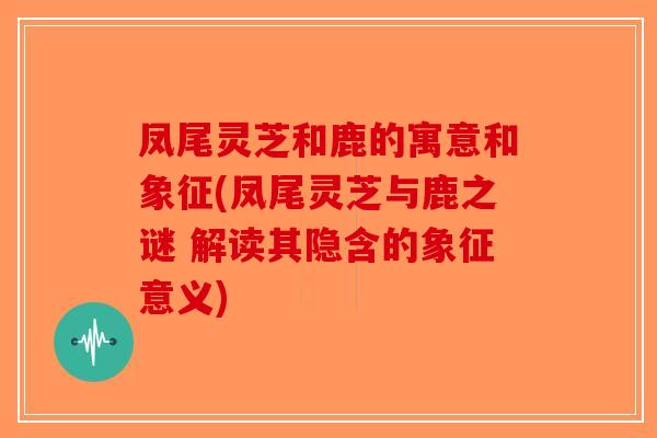 凤尾灵芝和鹿的寓意和象征(凤尾灵芝与鹿之谜 解读其隐含的象征意义)