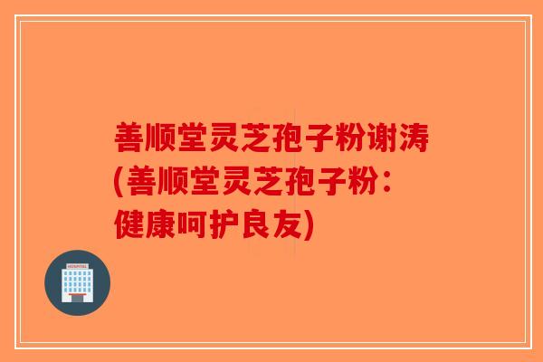 善顺堂灵芝孢子粉谢涛(善顺堂灵芝孢子粉：健康呵护良友)
