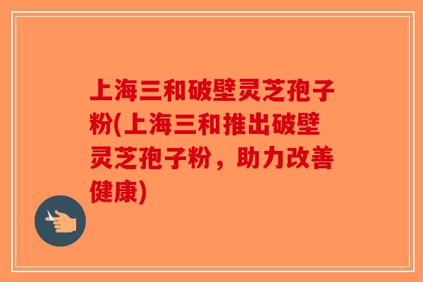 上海三和破壁灵芝孢子粉(上海三和推出破壁灵芝孢子粉，助力改善健康)