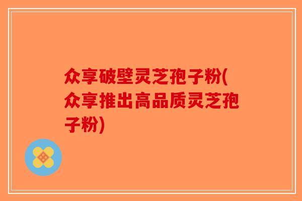 众享破壁灵芝孢子粉(众享推出高品质灵芝孢子粉)