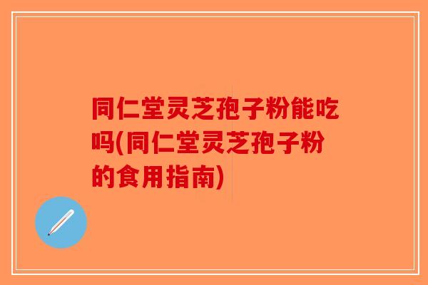同仁堂灵芝孢子粉能吃吗(同仁堂灵芝孢子粉的食用指南) 同仁堂灵芝孢子粉能吃吗(同仁堂灵芝孢子粉的食用指南)
