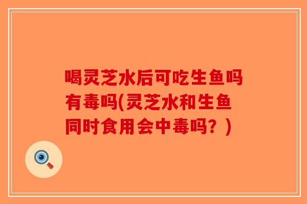 喝灵芝水后可吃生鱼吗有毒吗(灵芝水和生鱼同时食用会中毒吗？)