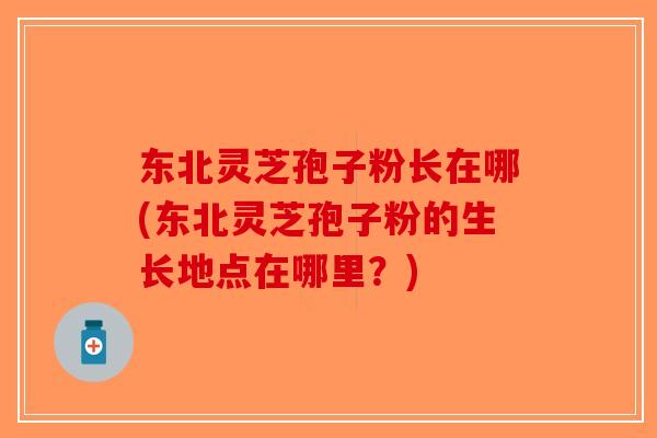 东北灵芝孢子粉长在哪(东北灵芝孢子粉的生长地点在哪里?) 东北灵芝孢子粉长在哪(东北灵芝孢子粉的生长地点在哪里?)