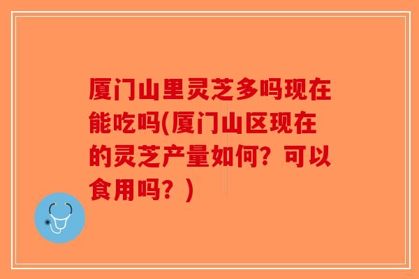 厦门山里灵芝多吗现在能吃吗(厦门山区现在的灵芝产量如何？可以食用吗？)