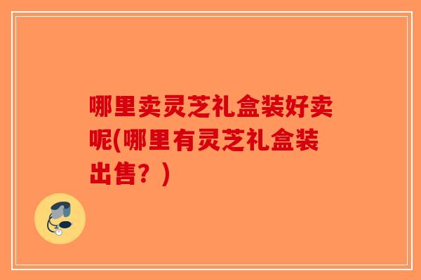 哪里卖灵芝礼盒装好卖呢(哪里有灵芝礼盒装出售？)
