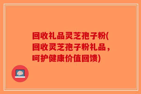 回收礼品灵芝孢子粉(回收灵芝孢子粉礼品，呵护健康价值回馈)