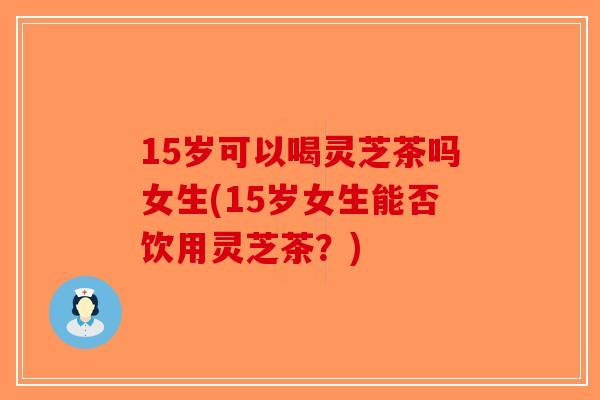 15岁可以喝灵芝茶吗女生(15岁女生能否饮用灵芝茶？)