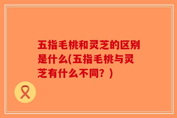 五指毛桃和灵芝的区别是什么(五指毛桃与灵芝有什么不同？)