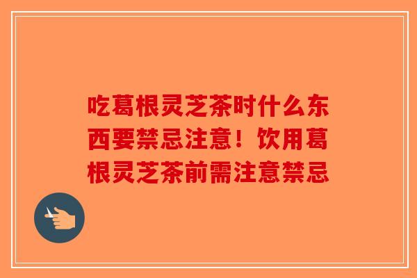 吃葛根灵芝茶时什么东西要禁忌注意！饮用葛根灵芝茶前需注意禁忌