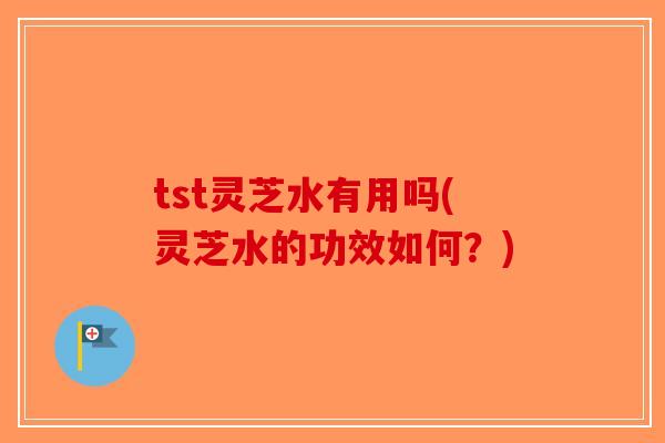 tst灵芝水有用吗(灵芝水的功效如何？)