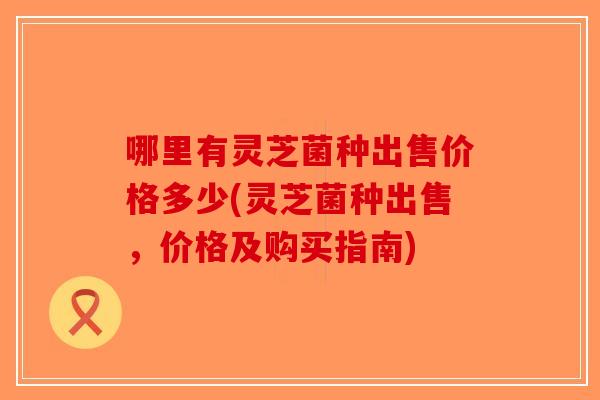 哪里有灵芝菌种出售价格多少(灵芝菌种出售，价格及购买指南)