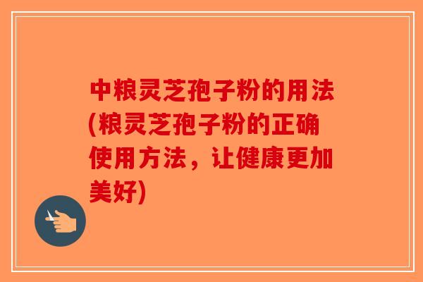 中粮灵芝孢子粉的用法(粮灵芝孢子粉的正确使用方法，让健康更加美好)