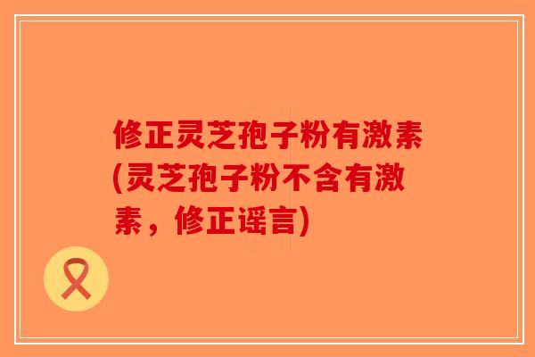 修正灵芝孢子粉有激素(灵芝孢子粉不含有激素，修正谣言)