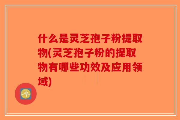 什么是灵芝孢子粉提取物(灵芝孢子粉的提取物有哪些功效及应用领域)