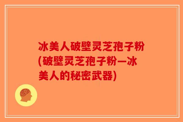 冰美人破壁灵芝孢子粉(破壁灵芝孢子粉—冰美人的秘密武器)