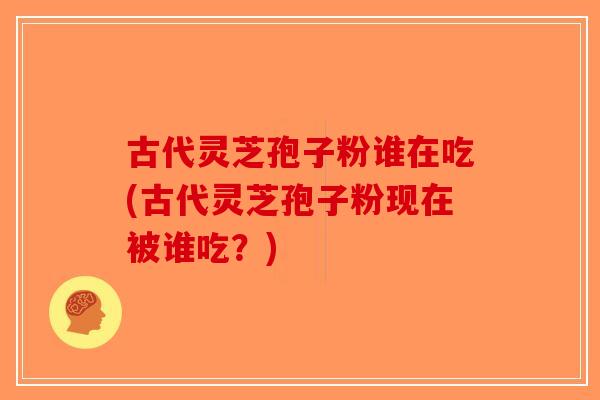 古代灵芝孢子粉谁在吃(古代灵芝孢子粉现在被谁吃？)