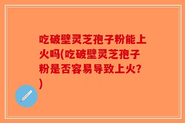 吃破壁灵芝孢子粉能上火吗(吃破壁灵芝孢子粉是否容易导致上火？)
