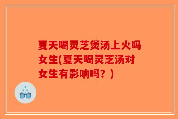 夏天喝灵芝煲汤上火吗女生(夏天喝灵芝汤对女生有影响吗？)