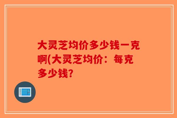 大灵芝均价多少钱一克啊(大灵芝均价：每克多少钱？