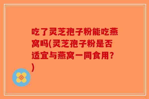 吃了灵芝孢子粉能吃燕窝吗(灵芝孢子粉是否适宜与燕窝一同食用?) 吃了灵芝孢子粉能吃燕窝吗(灵芝孢子粉是否适宜与燕窝一同食用?)