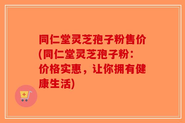 同仁堂灵芝孢子粉售价(同仁堂灵芝孢子粉：价格实惠，让你拥有健康生活)