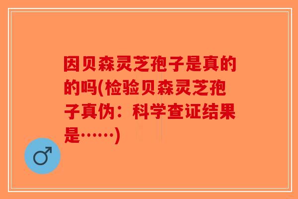 因贝森灵芝孢子是真的的吗(检验贝森灵芝孢子真伪:科学查证结果是……) 因贝森灵芝孢子是真的的吗(检验贝森灵芝孢子真伪:科学查证结果是……)