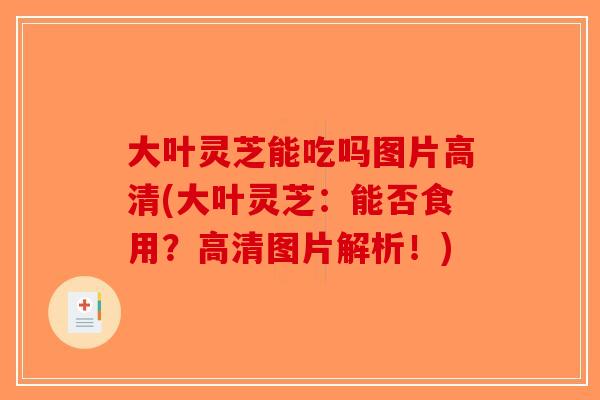 大叶灵芝能吃吗图片高清(大叶灵芝：能否食用？高清图片解析！)