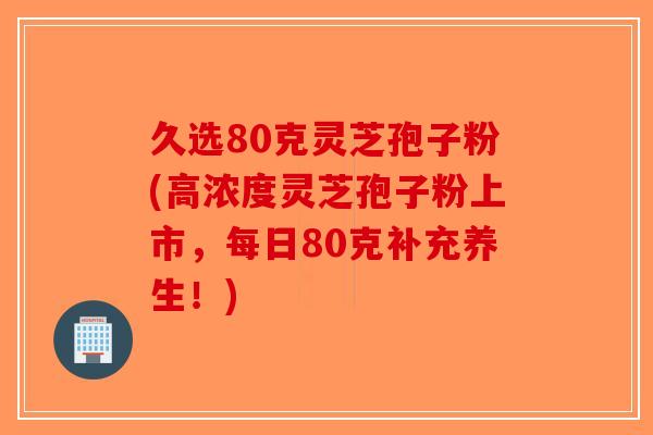 久选80克灵芝孢子粉(高浓度灵芝孢子粉上市，每日80克补充养生！)
