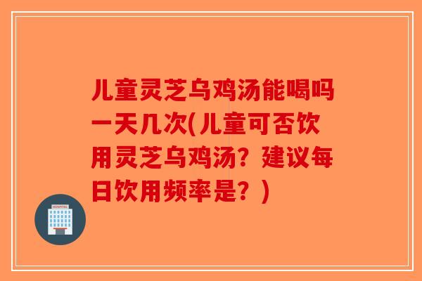 儿童灵芝乌鸡汤能喝吗一天几次(儿童可否饮用灵芝乌鸡汤？建议每日饮用频率是？)