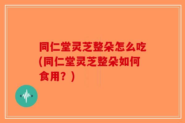 同仁堂灵芝整朵怎么吃(同仁堂灵芝整朵如何食用？)