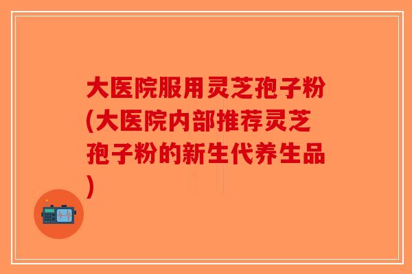 大医院服用灵芝孢子粉(大医院内部推荐灵芝孢子粉的新生代养生品)