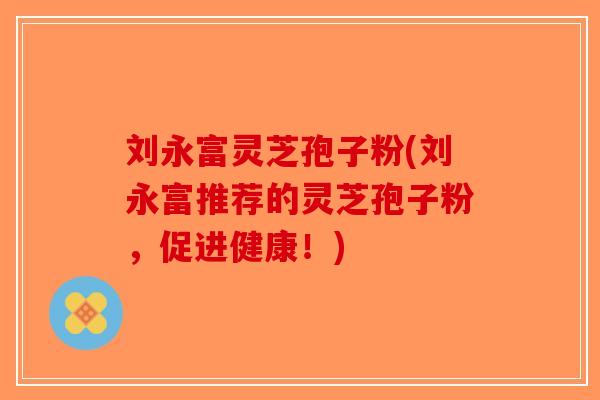 刘永富灵芝孢子粉(刘永富推荐的灵芝孢子粉，促进健康！)