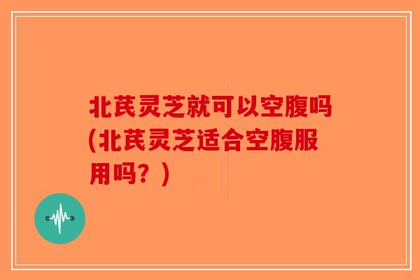 北芪灵芝就可以空腹吗(北芪灵芝适合空腹服用吗？)