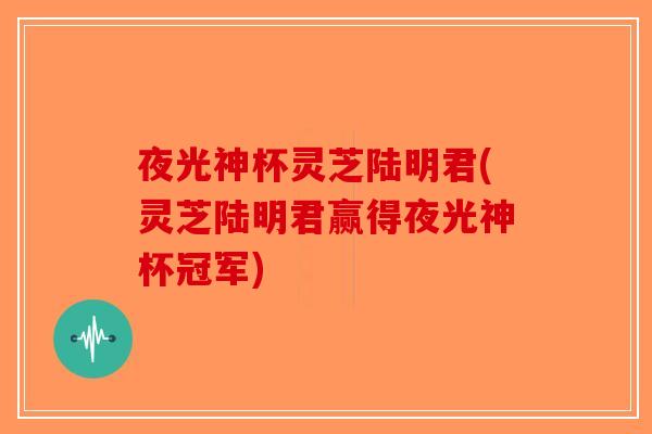 夜光神杯灵芝陆明君(灵芝陆明君赢得夜光神杯冠军) 夜光神杯灵芝陆明君(灵芝陆明君赢得夜光神杯冠军)