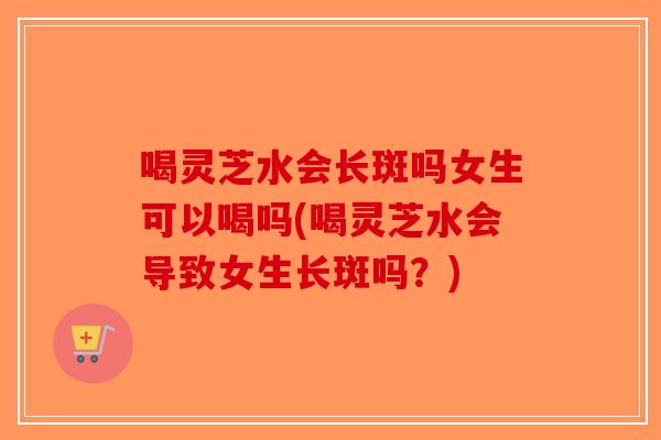 喝灵芝水会长斑吗女生可以喝吗(喝灵芝水会导致女生长斑吗?) 喝灵芝水会长斑吗女生可以喝吗(喝灵芝水会导致女生长斑吗?)