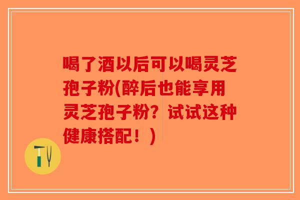 喝了酒以后可以喝灵芝孢子粉(醉后也能享用灵芝孢子粉？试试这种健康搭配！)