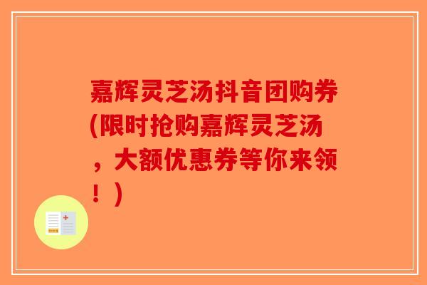 嘉辉灵芝汤抖音团购券(限时抢购嘉辉灵芝汤,大额优惠券等你来领!) 嘉辉灵芝汤抖音团购券(限时抢购嘉辉灵芝汤,大额优惠券等你来领!)