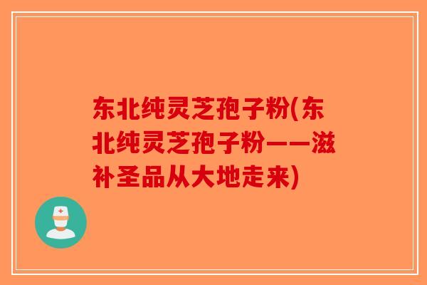 东北纯灵芝孢子粉(东北纯灵芝孢子粉——滋补圣品从大地走来)