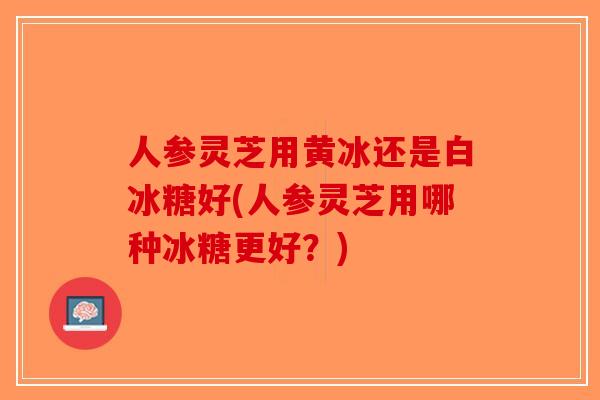 人参灵芝用黄冰还是白冰糖好(人参灵芝用哪种冰糖更好?) 人参灵芝用黄冰还是白冰糖好(人参灵芝用哪种冰糖更好?)
