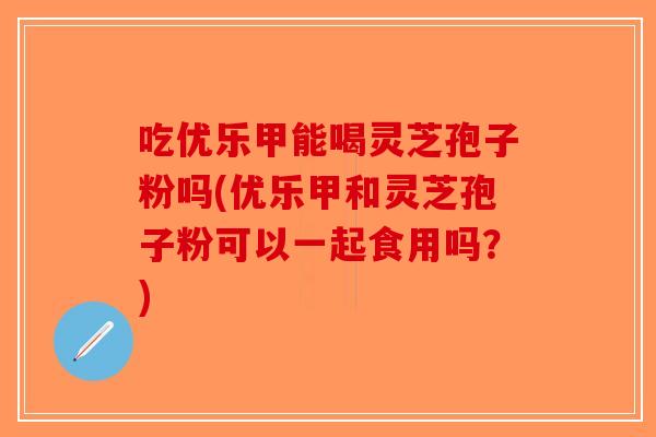 吃优乐甲能喝灵芝孢子粉吗(优乐甲和灵芝孢子粉可以一起食用吗？)