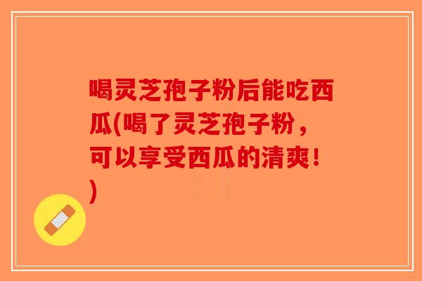 喝灵芝孢子粉后能吃西瓜(喝了灵芝孢子粉，可以享受西瓜的清爽！)