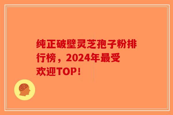 纯正破壁灵芝孢子粉排行榜，2024年最受欢迎TOP！