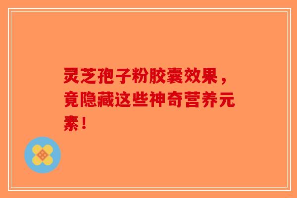灵芝孢子粉胶囊效果，竟隐藏这些神奇营养元素！