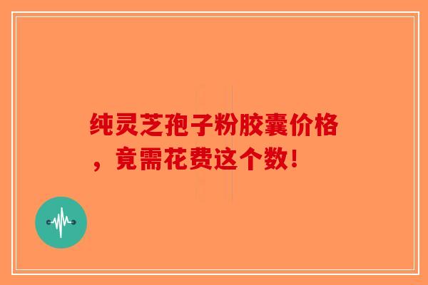 纯灵芝孢子粉胶囊价格，竟需花费这个数！