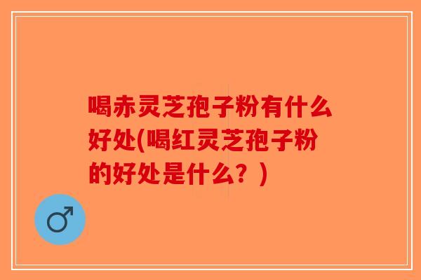 喝赤灵芝孢子粉有什么好处(喝红灵芝孢子粉的好处是什么？)