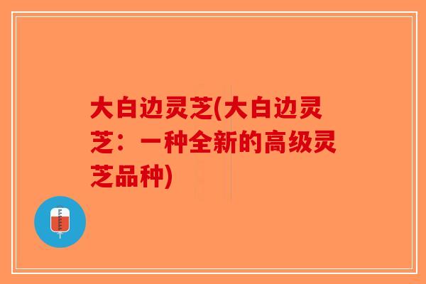 大白边灵芝(大白边灵芝：一种全新的高级灵芝品种)