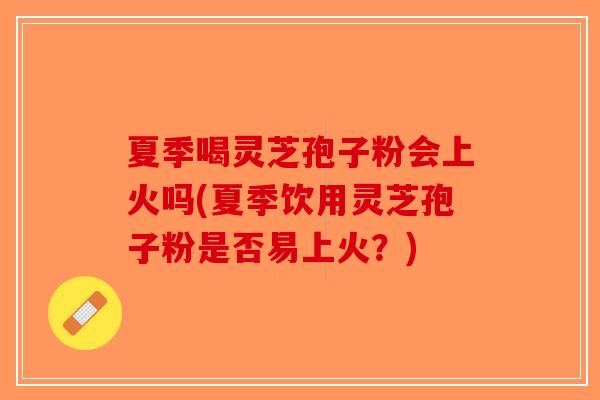 夏季喝灵芝孢子粉会上火吗(夏季饮用灵芝孢子粉是否易上火？)