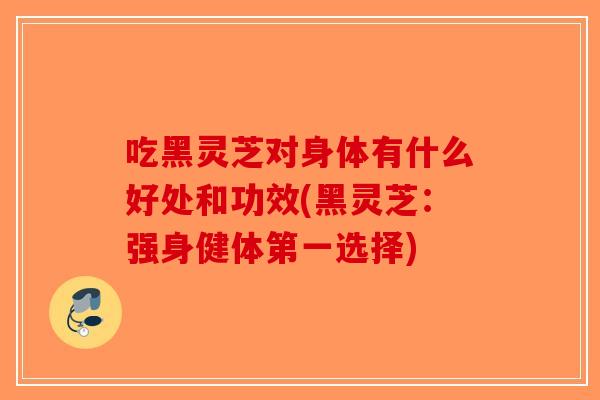 吃黑灵芝对身体有什么好处和功效(黑灵芝：强身健体第一选择)