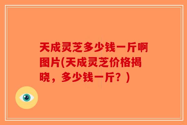 天成灵芝多少钱一斤啊图片(天成灵芝价格揭晓，多少钱一斤？)